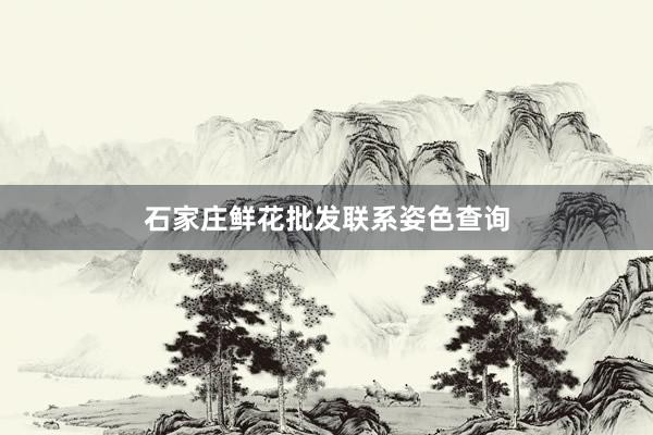 石家庄鲜花批发联系姿色查询