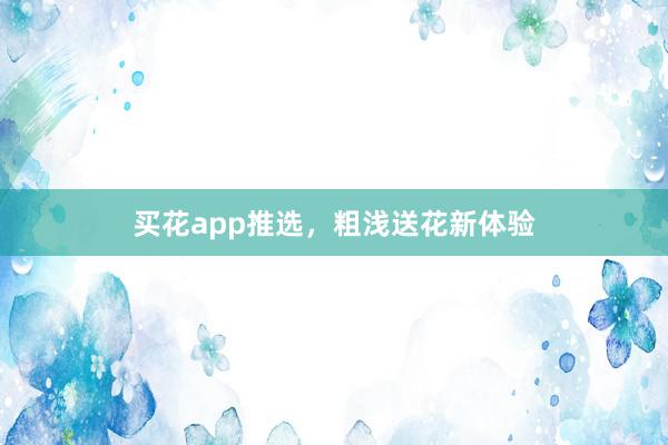 买花app推选，粗浅送花新体验