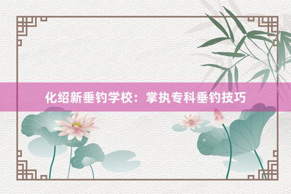 化绍新垂钓学校：掌执专科垂钓技巧