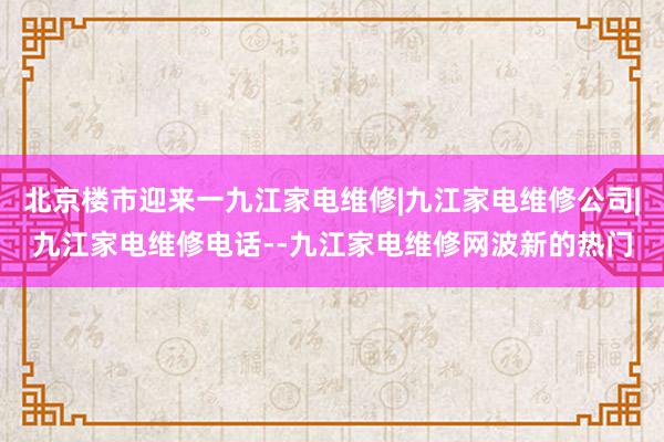 北京楼市迎来一九江家电维修|九江家电维修公司|九江家电维修电话--九江家电维修网波新的热门