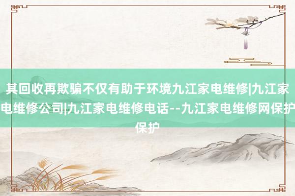 其回收再欺骗不仅有助于环境九江家电维修|九江家电维修公司|九江家电维修电话--九江家电维修网保护